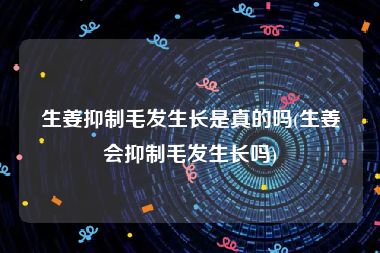 生姜抑制毛发生长是真的吗(生姜会抑制毛发生长吗)