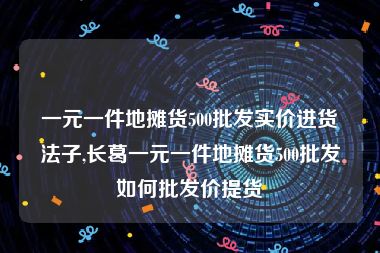 一元一件地摊货500批发实价进货法子,长葛一元一件地摊货500批发如何批发价提货