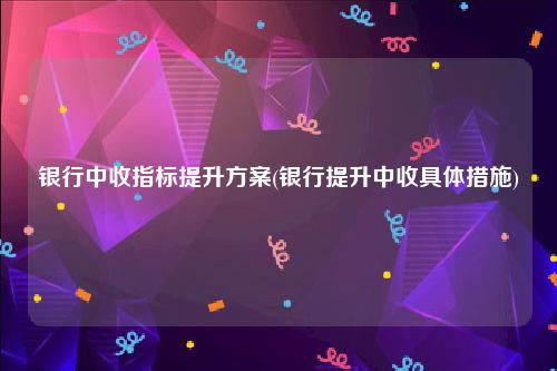 银行中收指标提升方案(银行提升中收具体措施)