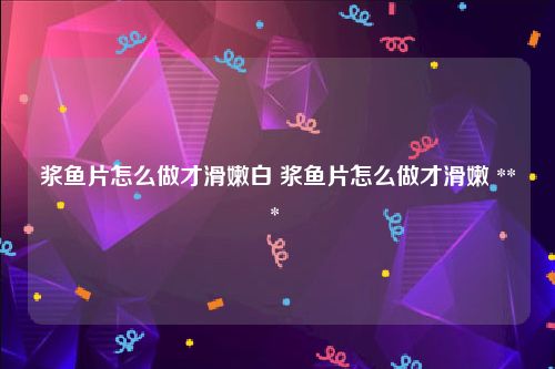 浆鱼片怎么做才滑嫩白 浆鱼片怎么做才滑嫩 *** 