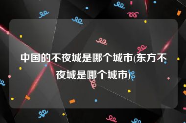 中国的不夜城是哪个城市(东方不夜城是哪个城市)