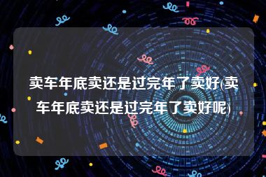 卖车年底卖还是过完年了卖好(卖车年底卖还是过完年了卖好呢)