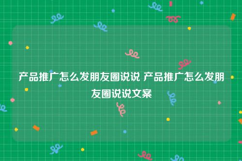 产品推广怎么发朋友圈说说 产品推广怎么发朋友圈说说文案