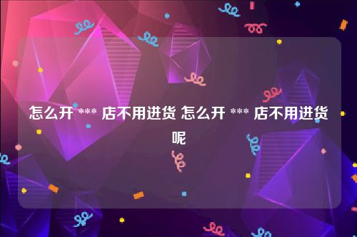 怎么开 *** 店不用进货 怎么开 *** 店不用进货呢