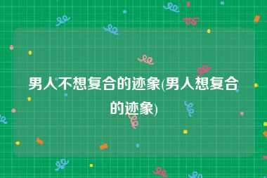 男人不想复合的迹象(男人想复合的迹象)