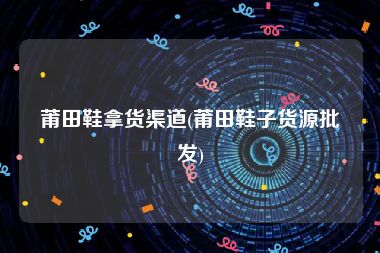 莆田鞋拿货渠道(莆田鞋子货源批发)