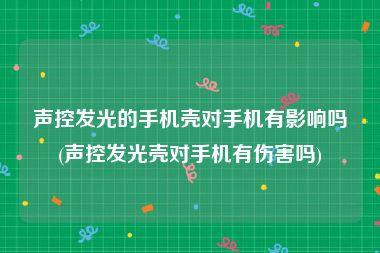 声控发光的手机壳对手机有影响吗(声控发光壳对手机有伤害吗)