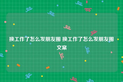 换工作了怎么发朋友圈 换工作了怎么发朋友圈文案