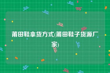 莆田鞋拿货方式(莆田鞋子货源厂家)