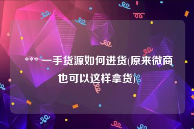  *** 一手货源如何进货(原来微商也可以这样拿货)