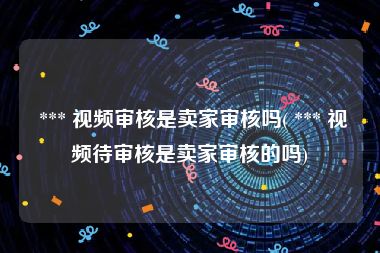  *** 视频审核是卖家审核吗( *** 视频待审核是卖家审核的吗)