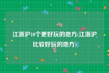 江浙沪10个更好玩的地方(江浙沪比较好玩的地方)