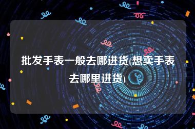 批发手表一般去哪进货(想卖手表去哪里进货)