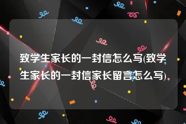 致学生家长的一封信怎么写(致学生家长的一封信家长留言怎么写)