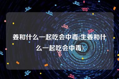 姜和什么一起吃会中毒(生姜和什么一起吃会中毒)