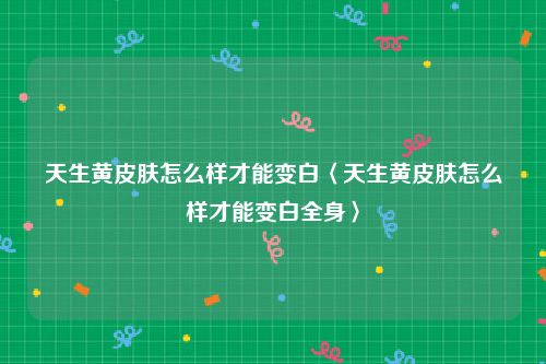 天生黄皮肤怎么样才能变白〈天生黄皮肤怎么样才能变白全身〉