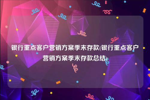 银行重点客户营销方案季末存款(银行重点客户营销方案季末存款总结)