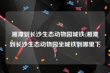 湘潭到长沙生态动物园城铁(湘潭到长沙生态动物园坐城铁到哪里下)