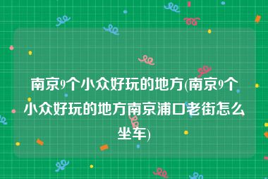 南京9个小众好玩的地方(南京9个小众好玩的地方南京浦口老街怎么坐车)