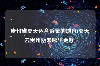 贵州省夏天适合避暑的地方(夏天去贵州避暑哪里更好)