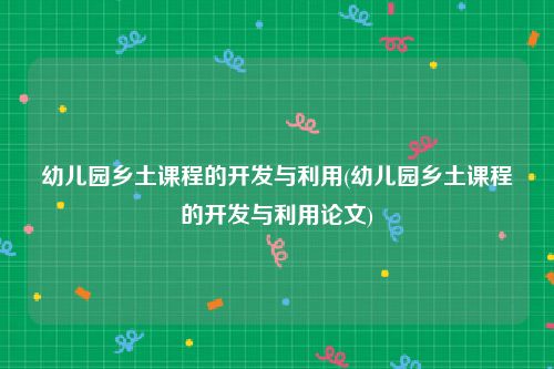 幼儿园乡土课程的开发与利用(幼儿园乡土课程的开发与利用论文)