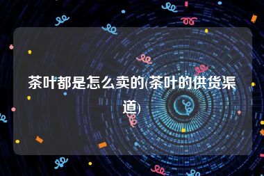 茶叶都是怎么卖的(茶叶的供货渠道)
