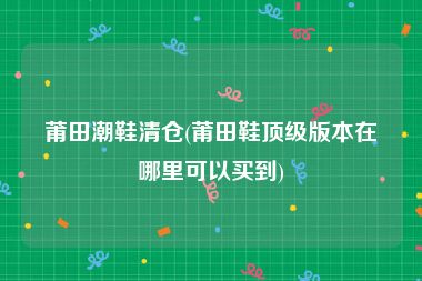 莆田潮鞋清仓(莆田鞋顶级版本在哪里可以买到)