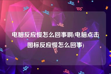 电脑反应慢怎么回事啊(电脑点击图标反应慢怎么回事)