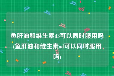 鱼肝油和维生素d3可以同时服用吗(鱼肝油和维生素ad可以同时服用吗)