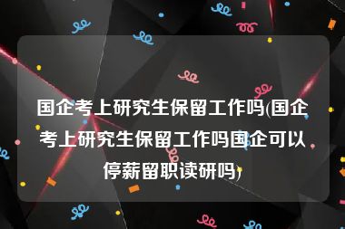 国企考上研究生保留工作吗(国企考上研究生保留工作吗国企可以停薪留职读研吗)