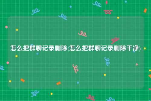 怎么把群聊记录删除(怎么把群聊记录删除干净)