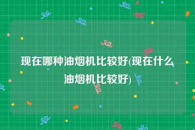 现在哪种油烟机比较好(现在什么油烟机比较好)