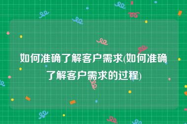 如何准确了解客户需求(如何准确了解客户需求的过程)