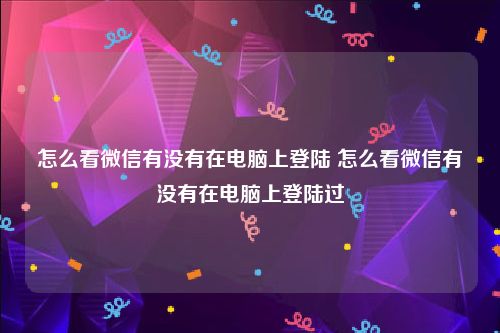 怎么看微信有没有在电脑上登陆 怎么看微信有没有在电脑上登陆过