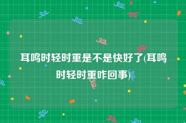耳鸣时轻时重是不是快好了(耳鸣时轻时重咋回事)