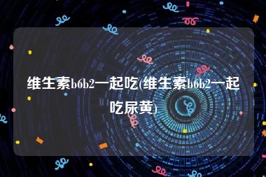 维生素b6b2一起吃(维生素b6b2一起吃尿黄)