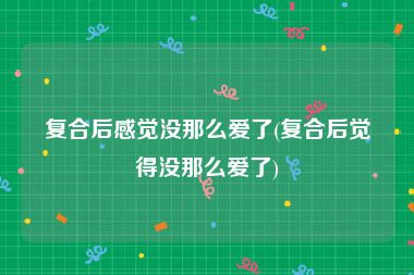 复合后感觉没那么爱了(复合后觉得没那么爱了)