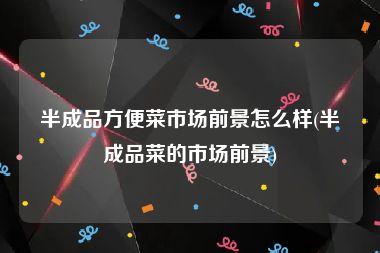 半成品方便菜市场前景怎么样(半成品菜的市场前景)