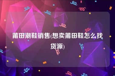 莆田潮鞋销售(想卖莆田鞋怎么找货源)