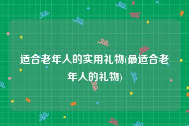 适合老年人的实用礼物(最适合老年人的礼物)