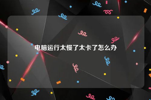 电脑运行太慢了太卡了怎么办