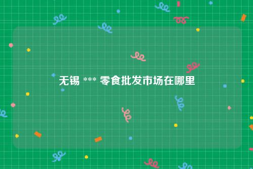 无锡 *** 零食批发市场在哪里