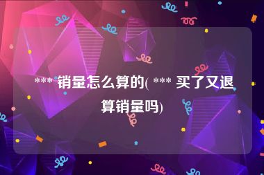  *** 销量怎么算的( *** 买了又退算销量吗)