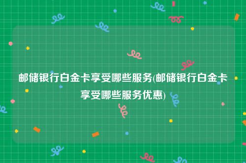 邮储银行白金卡享受哪些服务(邮储银行白金卡享受哪些服务优惠)