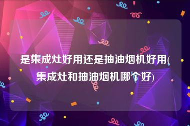 是集成灶好用还是抽油烟机好用(集成灶和抽油烟机哪个好)