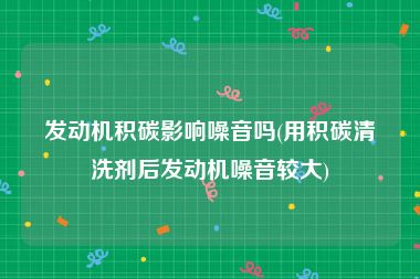 发动机积碳影响噪音吗(用积碳清洗剂后发动机噪音较大)
