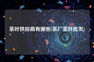 茶叶供应商有哪些(茶厂茶叶批发)