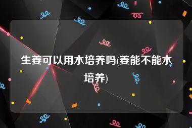 生姜可以用水培养吗(姜能不能水培养)