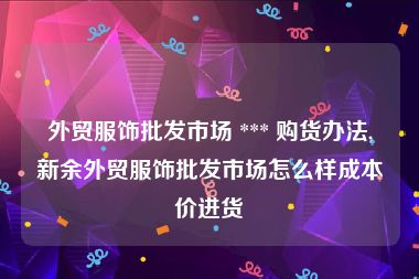 外贸服饰批发市场 *** 购货办法,新余外贸服饰批发市场怎么样成本价进货