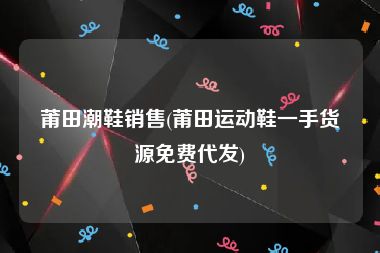 莆田潮鞋销售(莆田运动鞋一手货源免费代发)